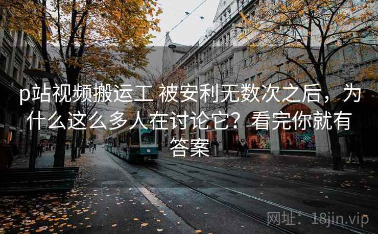 p站视频搬运工 被安利无数次之后，为什么这么多人在讨论它？看完你就有答案