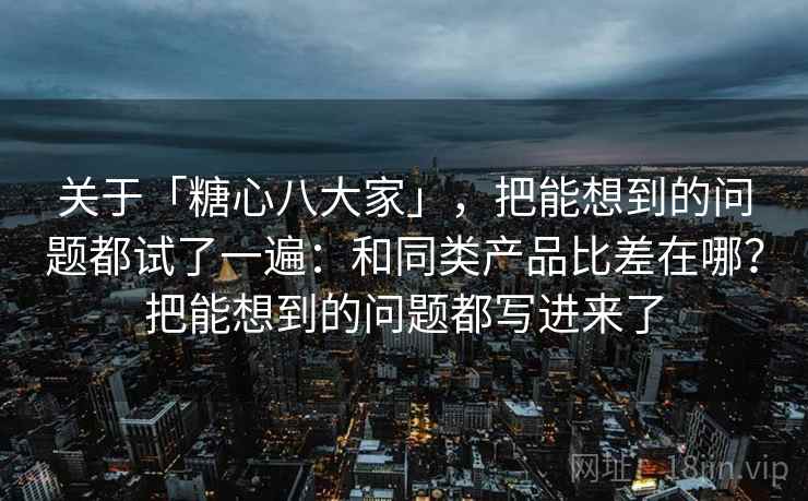 关于「糖心八大家」，把能想到的问题都试了一遍：和同类产品比差在哪？把能想到的问题都写进来了