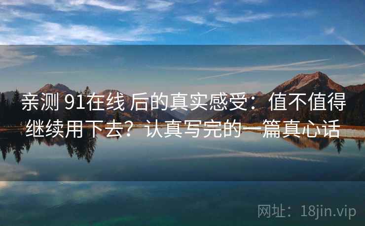 亲测 91在线 后的真实感受：值不值得继续用下去？认真写完的一篇真心话