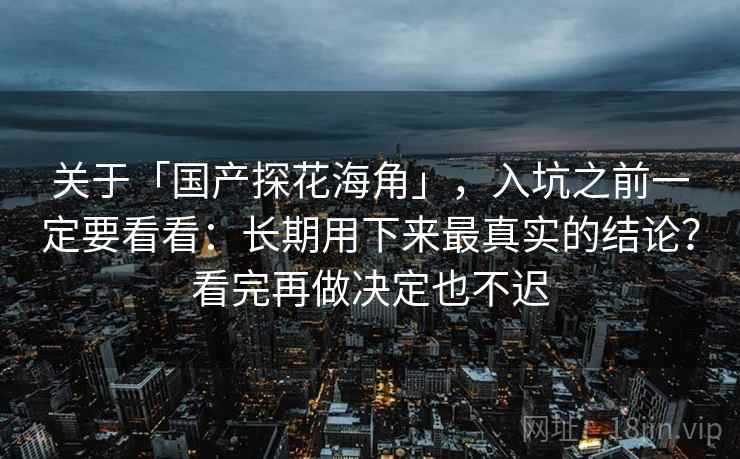 关于「国产探花海角」，入坑之前一定要看看：长期用下来最真实的结论？看完再做决定也不迟