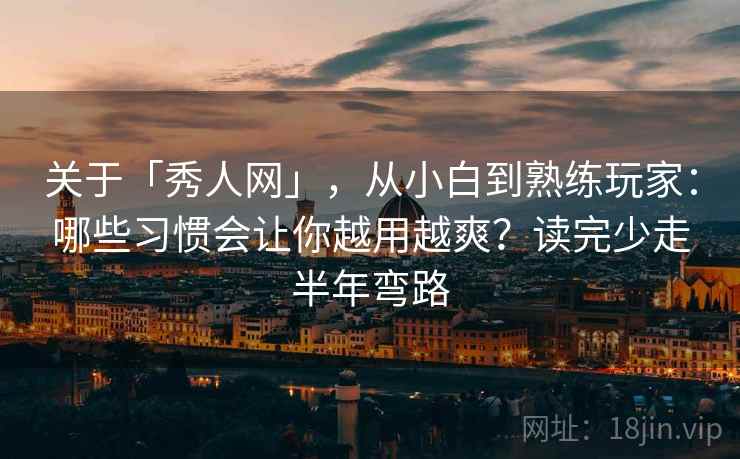 关于「秀人网」,从小白到熟练玩家:哪些习惯会让你越用越爽?读完少走半年弯路 关于「秀人网」,从小白到熟练玩家:哪些习惯会让你越用越爽?读完少走半年弯路