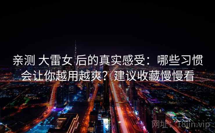 亲测 大雷女 后的真实感受：哪些习惯会让你越用越爽？建议收藏慢慢看