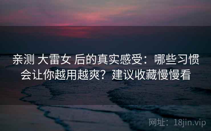 亲测 大雷女 后的真实感受：哪些习惯会让你越用越爽？建议收藏慢慢看