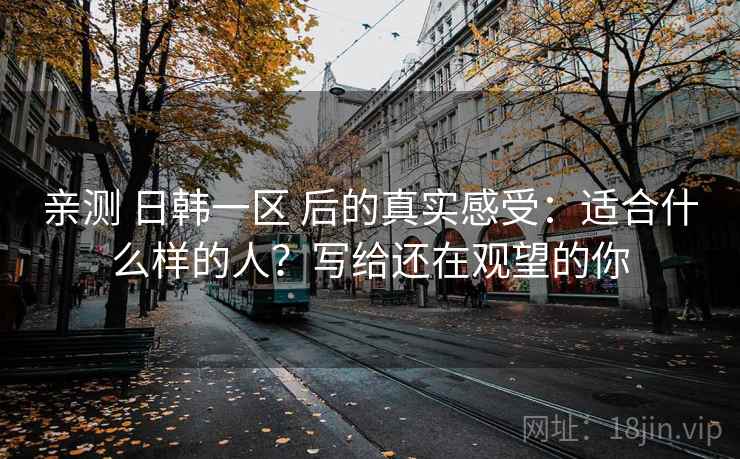 亲测 日韩一区 后的真实感受:适合什么样的人?写给还在观望的你 亲测 日韩一区 后的真实感受:适合什么样的人?写给还在观望的你