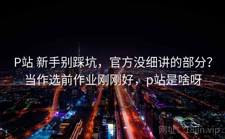 P站 新手别踩坑，官方没细讲的部分？当作选前作业刚刚好，p站是啥呀