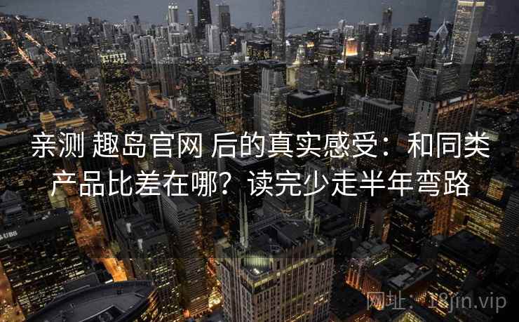 亲测 趣岛官网 后的真实感受：和同类产品比差在哪？读完少走半年弯路