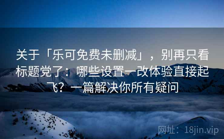 关于「乐可免费未删减」，别再只看标题党了：哪些设置一改体验直接起飞？一篇解决你所有疑问
