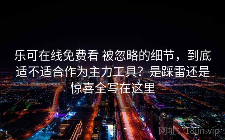 乐可在线免费看 被忽略的细节,到底适不适合作为主力工具?是踩雷还是惊喜全写在这里 乐可在线免费看 被忽略的细节,到底适不适合作为主力工具?是踩雷还是惊喜全写在这里