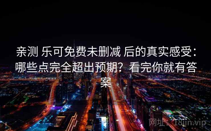 亲测 乐可免费未删减 后的真实感受：哪些点完全超出预期？看完你就有答案