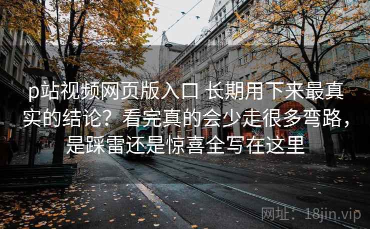 p站视频网页版入口 长期用下来最真实的结论？看完真的会少走很多弯路，是踩雷还是惊喜全写在这里