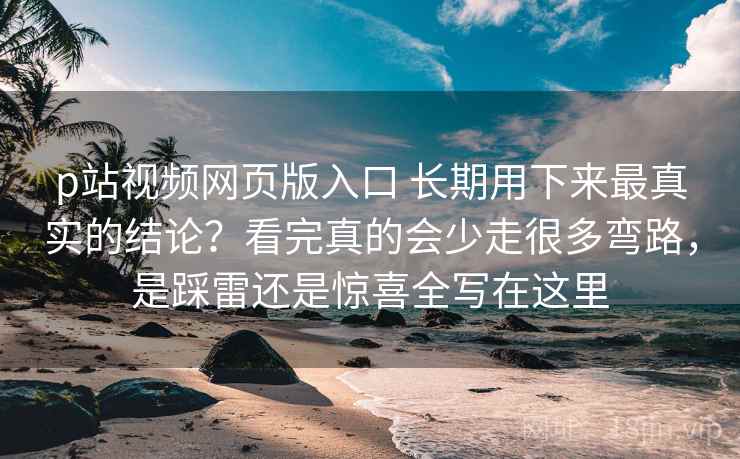 p站视频网页版入口 长期用下来最真实的结论？看完真的会少走很多弯路，是踩雷还是惊喜全写在这里