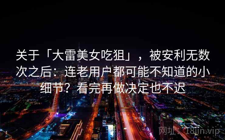 关于「大雷美女吃狙」，被安利无数次之后：连老用户都可能不知道的小细节？看完再做决定也不迟