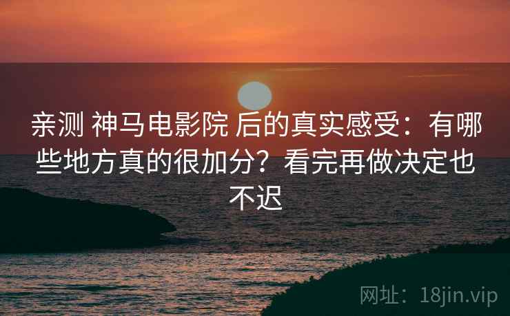 亲测 神马电影院 后的真实感受：有哪些地方真的很加分？看完再做决定也不迟