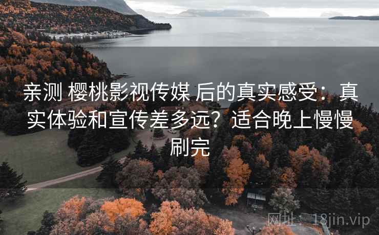 亲测 樱桃影视传媒 后的真实感受：真实体验和宣传差多远？适合晚上慢慢刷完