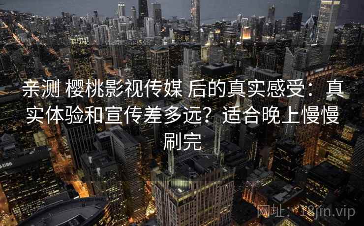亲测 樱桃影视传媒 后的真实感受：真实体验和宣传差多远？适合晚上慢慢刷完