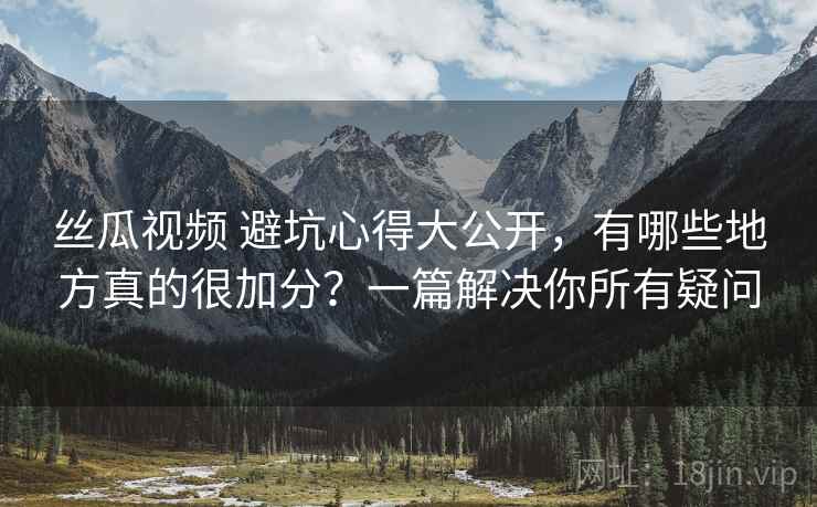 丝瓜视频 避坑心得大公开，有哪些地方真的很加分？一篇解决你所有疑问