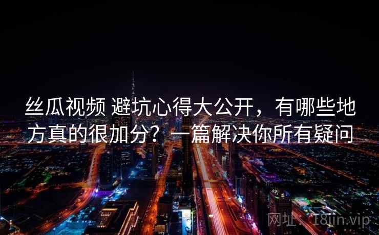 丝瓜视频 避坑心得大公开，有哪些地方真的很加分？一篇解决你所有疑问