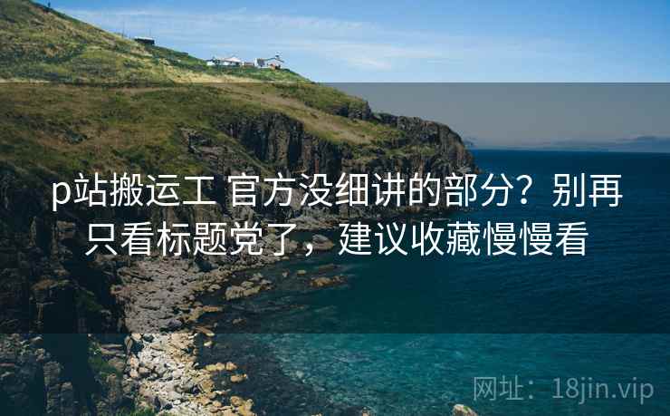 p站搬运工 官方没细讲的部分？别再只看标题党了，建议收藏慢慢看