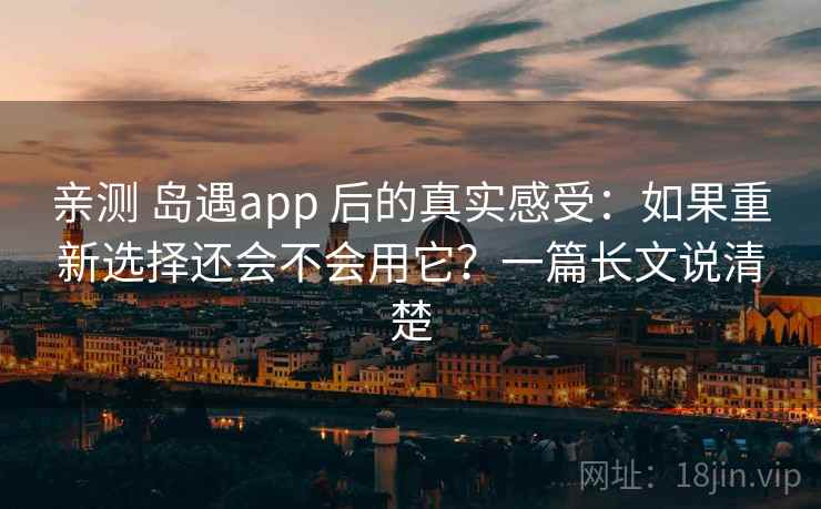 亲测 岛遇app 后的真实感受：如果重新选择还会不会用它？一篇长文说清楚