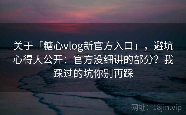 关于「糖心vlog新官方入口」，避坑心得大公开：官方没细讲的部分？我踩过的坑你别再踩