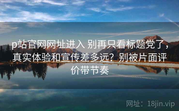 p站官网网址进入 别再只看标题党了，真实体验和宣传差多远？别被片面评价带节奏
