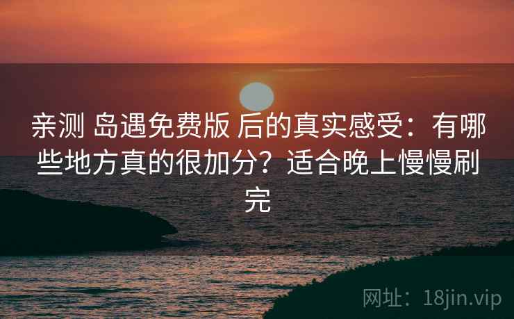 亲测 岛遇免费版 后的真实感受：有哪些地方真的很加分？适合晚上慢慢刷完