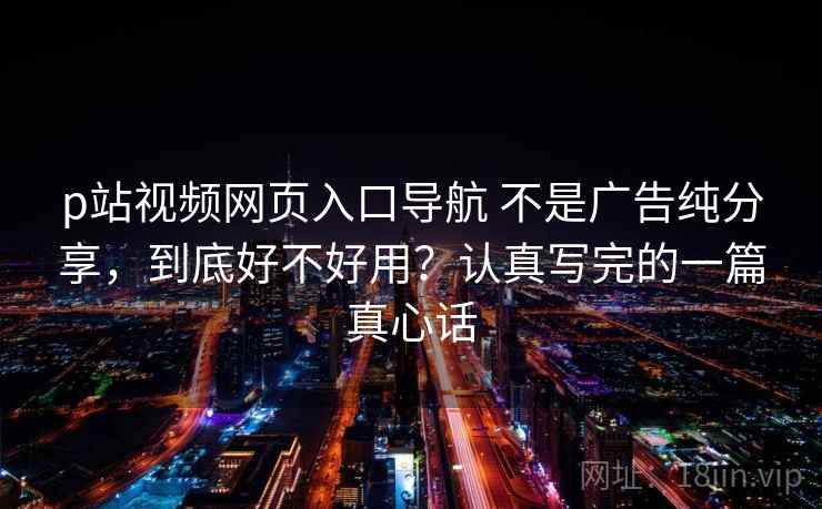 p站视频网页入口导航 不是广告纯分享，到底好不好用？认真写完的一篇真心话