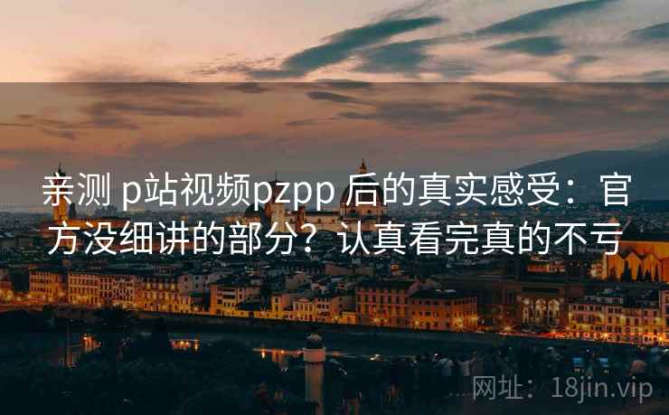 亲测 p站视频pzpp 后的真实感受：官方没细讲的部分？认真看完真的不亏