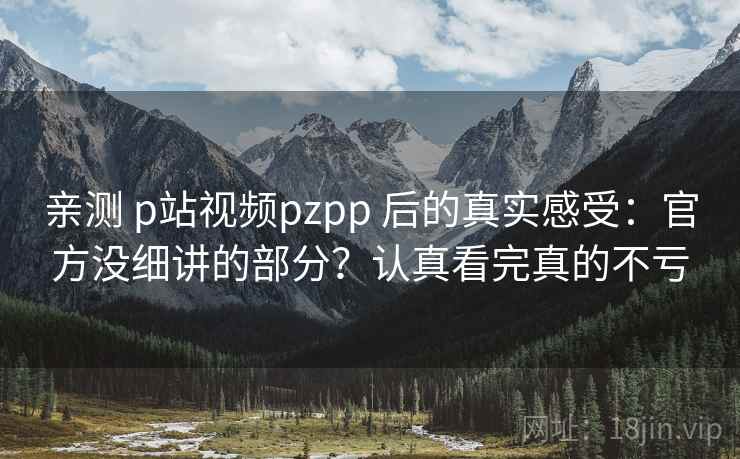 亲测 p站视频pzpp 后的真实感受：官方没细讲的部分？认真看完真的不亏