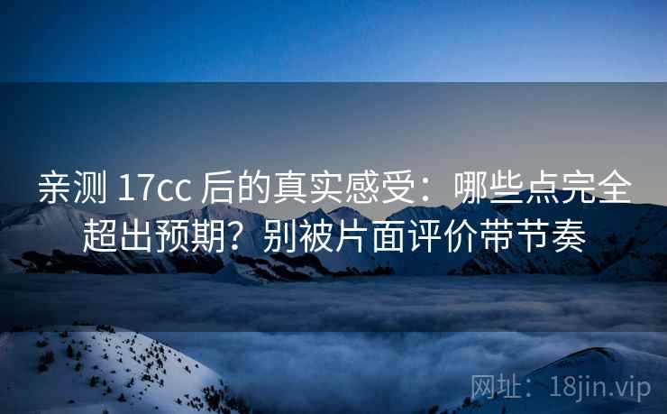 亲测 17cc 后的真实感受：哪些点完全超出预期？别被片面评价带节奏