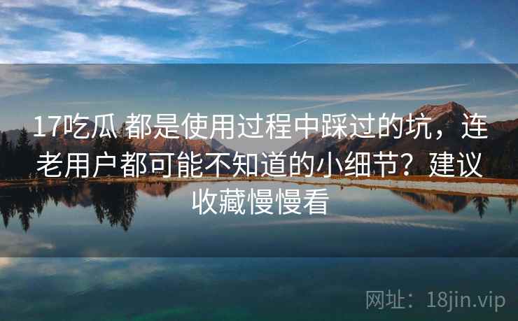 17吃瓜 都是使用过程中踩过的坑，连老用户都可能不知道的小细节？建议收藏慢慢看