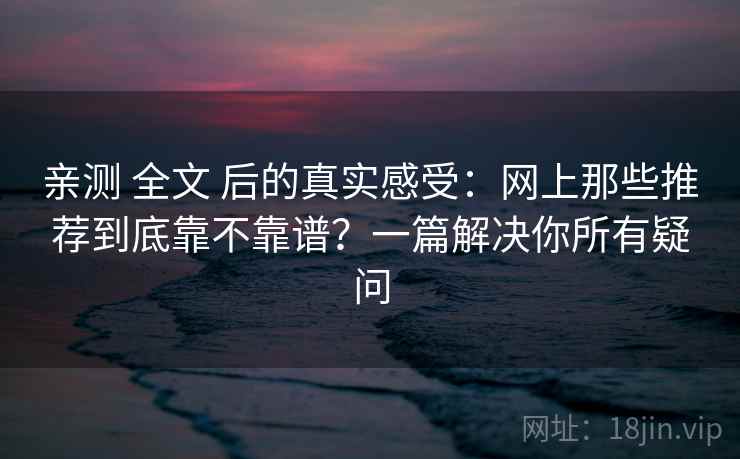 亲测 全文 后的真实感受：网上那些推荐到底靠不靠谱？一篇解决你所有疑问