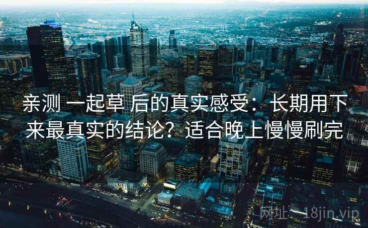 亲测 一起草 后的真实感受：长期用下来最真实的结论？适合晚上慢慢刷完