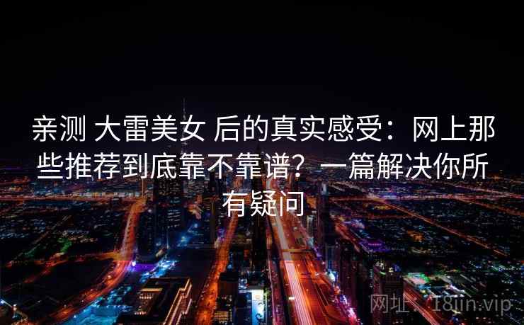 亲测 大雷美女 后的真实感受：网上那些推荐到底靠不靠谱？一篇解决你所有疑问