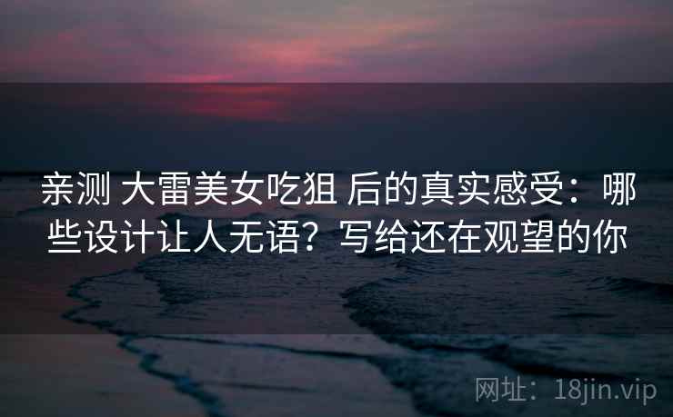 亲测 大雷美女吃狙 后的真实感受：哪些设计让人无语？写给还在观望的你