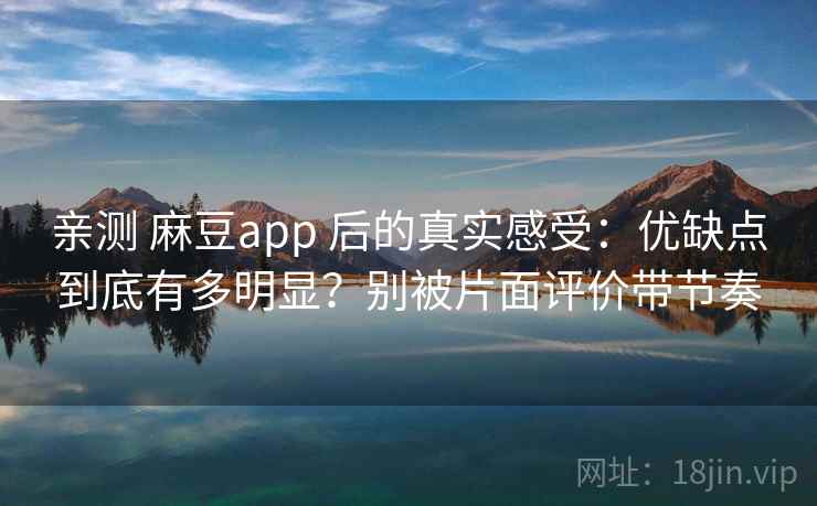 亲测 麻豆app 后的真实感受：优缺点到底有多明显？别被片面评价带节奏