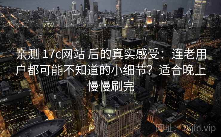 亲测 17c网站 后的真实感受：连老用户都可能不知道的小细节？适合晚上慢慢刷完