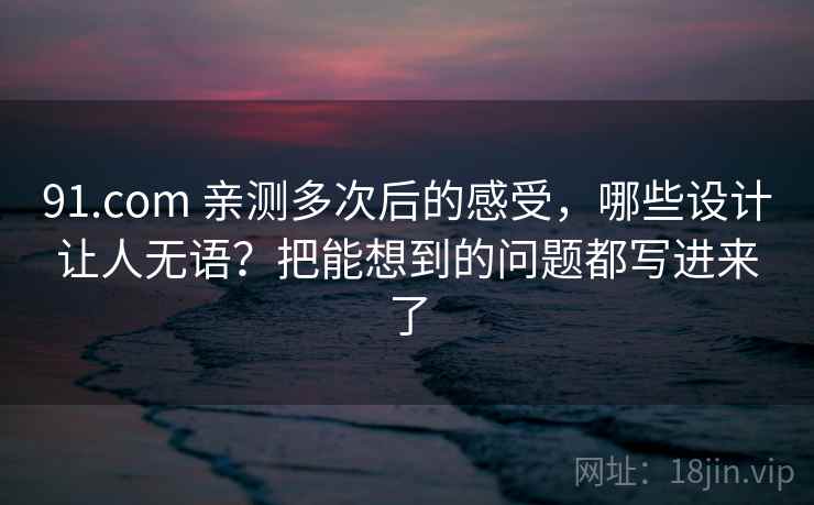 91.com 亲测多次后的感受，哪些设计让人无语？把能想到的问题都写进来了