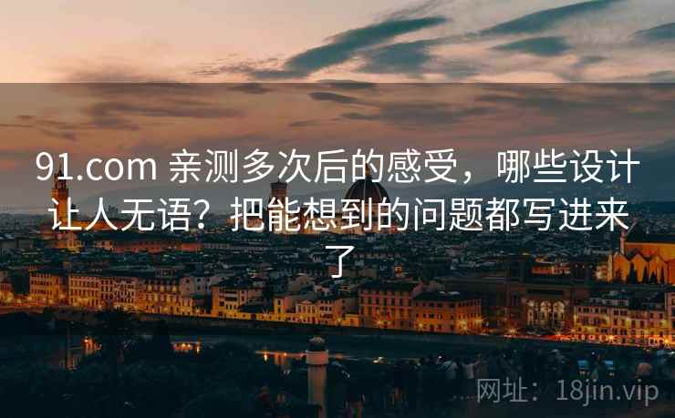 91.com 亲测多次后的感受，哪些设计让人无语？把能想到的问题都写进来了