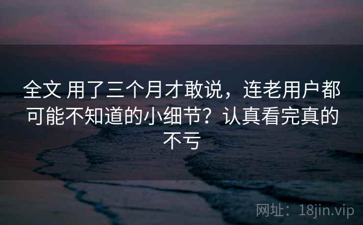 全文 用了三个月才敢说，连老用户都可能不知道的小细节？认真看完真的不亏