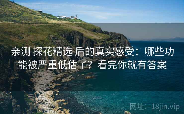 亲测 探花精选 后的真实感受：哪些功能被严重低估了？看完你就有答案