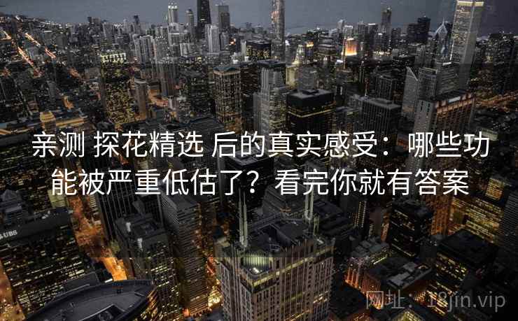 亲测 探花精选 后的真实感受：哪些功能被严重低估了？看完你就有答案