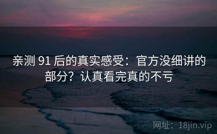 亲测 91 后的真实感受：官方没细讲的部分？认真看完真的不亏