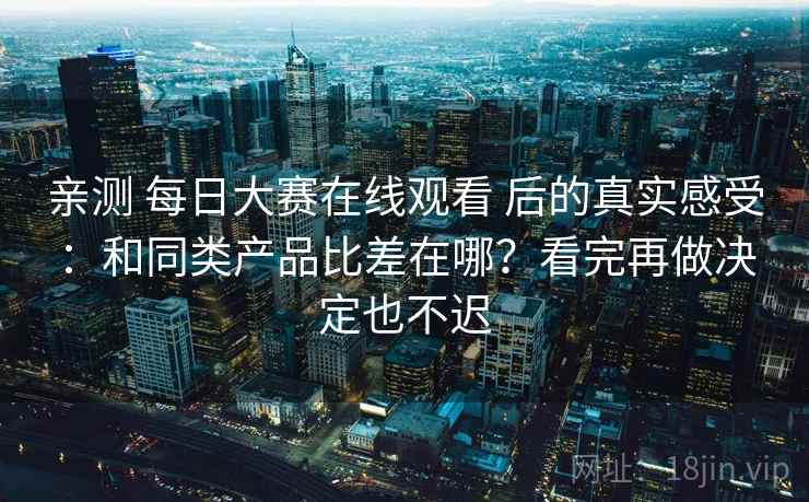 亲测 每日大赛在线观看 后的真实感受：和同类产品比差在哪？看完再做决定也不迟
