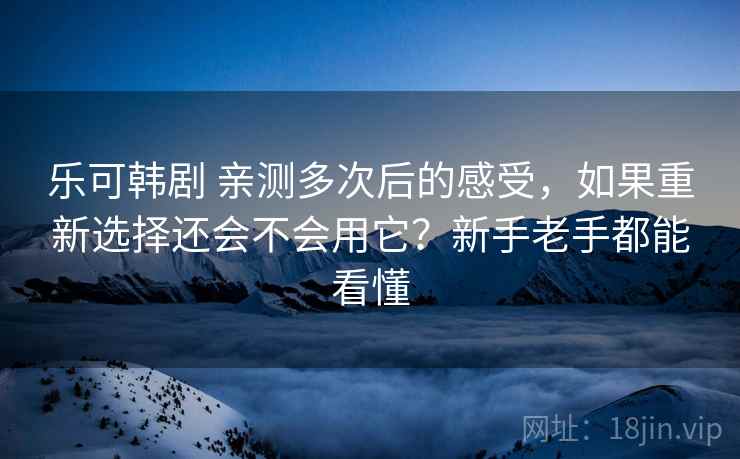乐可韩剧 亲测多次后的感受，如果重新选择还会不会用它？新手老手都能看懂