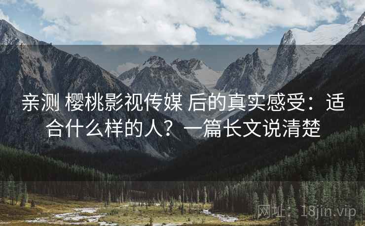 亲测 樱桃影视传媒 后的真实感受：适合什么样的人？一篇长文说清楚