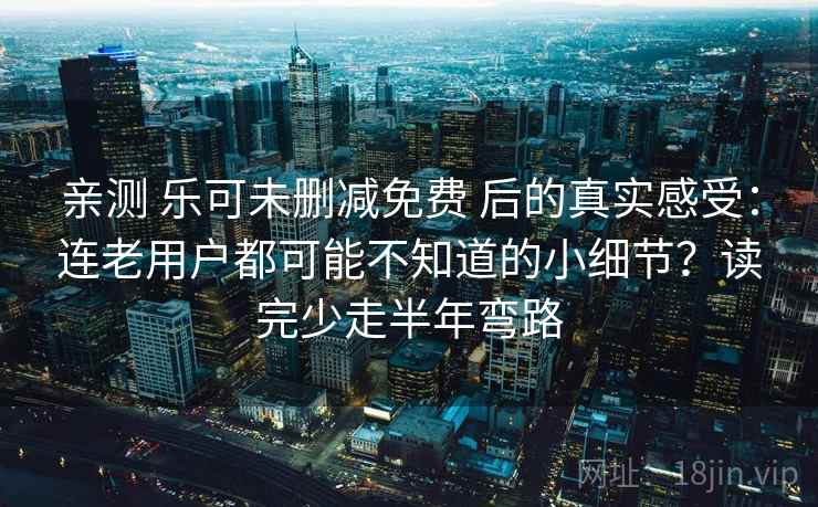 亲测 乐可未删减免费 后的真实感受：连老用户都可能不知道的小细节？读完少走半年弯路