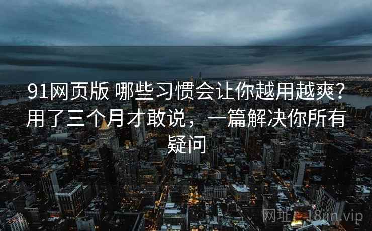 91网页版 哪些习惯会让你越用越爽？用了三个月才敢说，一篇解决你所有疑问