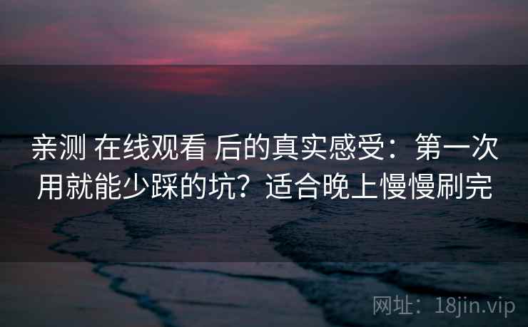 亲测 在线观看 后的真实感受：第一次用就能少踩的坑？适合晚上慢慢刷完