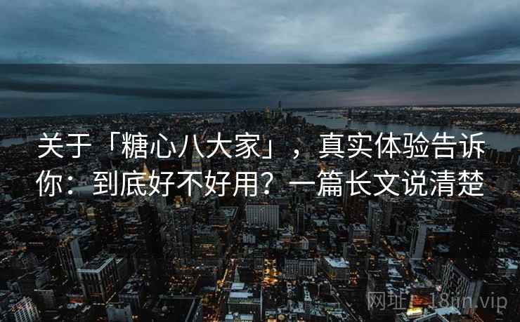 关于「糖心八大家」，真实体验告诉你：到底好不好用？一篇长文说清楚